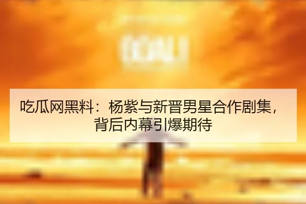 吃瓜网黑料：杨紫与新晋男星合作剧集，背后内幕引爆期待
